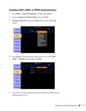 Page 85Setting Up Network Projection85
Enabling EAP, LEAP, or PEAP Authentication
1. Press Menu. Highlight Network and then press Enter. 
2. Choose 
Network Configuration and press Enter. 
3. Highlight 
Security, then press Enter. You see the following 
screen: 
4. Press 
Enter to show the menu, then choose one of the EAP, 
LEAP, or PEAP options and press Enter.
5. Enter the user name and password that match the settings on your 
authentication server:  