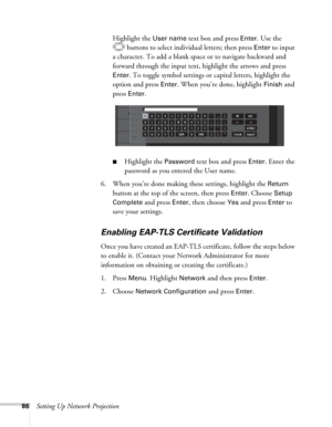 Page 8686Setting Up Network ProjectionHighlight the 
User name text box and press Enter. Use the 
buttons to select individual letters; then press 
Enter to input 
a character. To add a blank space or to navigate backward and 
forward through the input text, highlight the arrows and press 
Enter. To toggle symbol settings or capital letters, highlight the 
option and press 
Enter. When you’re done, highlight Finish and 
press 
Enter. 
■Highlight the Password text box and press Enter. Enter the 
password as you...