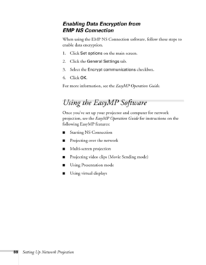 Page 8888Setting Up Network Projection
Enabling Data Encryption from 
EMP NS Connection
When using the EMP NS Connection software, follow these steps to 
enable data encryption.
1. Click
 Set options on the main screen. 
2. Click the 
General Settings tab.
3. Select the 
Encrypt communications checkbox.
4. Click 
OK.
For more information, see the EasyMP Operation Guide.
Using the EasyMP Software
Once you’ve set up your projector and computer for network 
projection, see the EasyMP Operation Guide for...