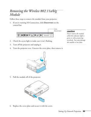 Page 89Setting Up Network Projection89
Removing the Wireless 802.11a/b/g 
Module
Follow these steps to remove the module from your projector. 
1. If you’re running NS Connection, click 
Disconnect on the 
control bar.
 
2. Check the access light to make sure it isn’t flashing. 
3. Turn off the projector and unplug it.
4. Turn the projector over. Unscrew the cover plate, then remove it.
5. Pull the module off of the projector. 
6. Replace the cover plate and secure it with the screw.
Click 
Disconnect
caution...