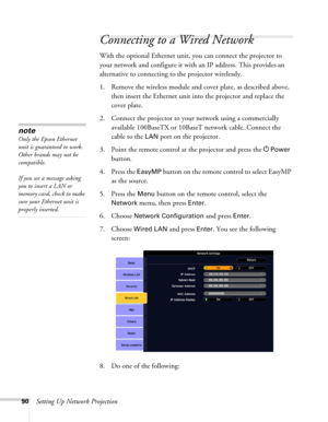 Page 9090Setting Up Network Projection
Connecting to a Wired Network
With the optional Ethernet unit, you can connect the projector to 
your network and configure it with an IP address. This provides an 
alternative to connecting to the projector wirelessly.
1. Remove the wireless module and cover plate, as described above, 
then insert the Ethernet unit into the projector and replace the 
cover plate.
2. Connect the projector to your network using a commercially 
available 100BaseTX or 10BaseT network cable....