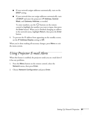 Page 91Setting Up Network Projection91
■If your network assigns addresses automatically, turn on the 
DHCP setting.
■If your network does not assign addresses automatically, turn 
off 
DHCP and enter the projector’s IP Address, Subnet 
Mask
, and Gateway Address, as needed. 
To enter numbers, use the  buttons on the remote 
control to highlight the number you want to input, then press 
the 
Enter button. When you’re finished changing an address 
in the network menu, highlight 
Return, then press the Enter...