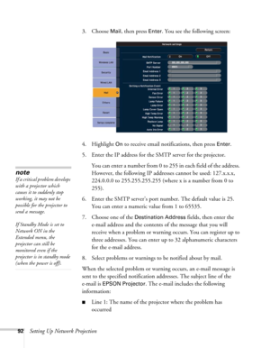 Page 9292Setting Up Network Projection3. Choose 
Mail, then press Enter. You see the following screen: 
4. Highlight 
On to receive email notifications, then press Enter.
5. Enter the IP address for the SMTP server for the projector.
You can enter a number from 0 to 255 in each field of the address. 
However, the following IP addresses cannot be used: 127.x.x.x, 
224.0.0.0 to 255.255.255.255 (where x is a number from 0 to 
255).
6. Enter the SMTP server’s port number. The default value is 25. 
You can enter a...