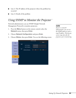 Page 93Setting Up Network Projection93
■Line 2: The IP address of the projector where the problem has 
occurred
■Line 3: Details of the problem 
Using SNMP to Monitor the Projector
Network administrators can use SNMP (Simple Network 
Management Protocol) to monitor projectors. 
1. Press the 
Menu button on the remote control, select the 
Network menu, then press Enter. 
2. Choose 
Network Configuration and press Enter. 
3. Choose 
Others, then press Enter. You see the following screen: 
note
If you’re a network...