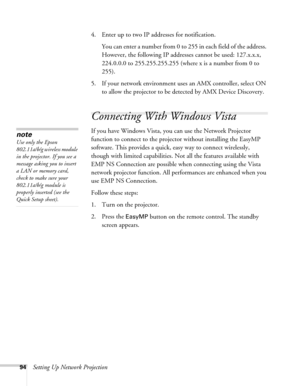 Page 9494Setting Up Network Projection4. Enter up to two IP addresses for notification.
You can enter a number from 0 to 255 in each field of the address. 
However, the following IP addresses cannot be used: 127.x.x.x, 
224.0.0.0 to 255.255.255.255 (where x is a number from 0 to 
255).
5. If your network environment uses an AMX controller, select ON 
to allow the projector to be detected by AMX Device Discovery.
Connecting With Windows Vista
If you have Windows Vista, you can use the Network Projector 
function...