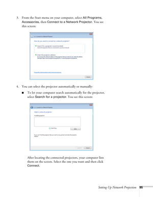 Page 95Setting Up Network Projection95
3. From the Start menu on your computer, select All Programs, 
Accessories, then Connect to a Network Projector. You see 
this screen:
4. You can select the projector automatically or manually:
■To let your computer search automatically for the projector, 
select 
Search for a projector. You see this screen:
After locating the connected projectors, your computer lists 
them on the screen. Select the one you want and then click 
Connect. 