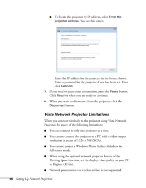 Page 9696Setting Up Network Projection
■To locate the projector by IP address, select Enter the 
projector address
. You see this screen:
Enter the IP address for the projector in the format shown. 
Enter a password for the projector if one has been set. Then 
click 
Connect.
5. If you need to pause your presentation, press the 
Pause button. 
Click 
Resume when you are ready to continue.
6. When you want to disconnect from the projector, click the 
Disconnect button.
Vista Network Projector Limitations
When...