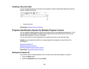 Page 101

Installing
aSecurity Cable
 You
canusethesecurity slotonthe back ofthe projector toattach aKensington MicrosaverSecurity
 system,
available fromEpson.
 1
 Security
lockport
 Parent
topic:Projector SecurityFeatures
 Projector
Identification SystemforMultiple Projector Control
 You
canoperate multiple projectors usingoneremote controlformore elaborate presentations. Todo
 this,
youassign anidentification numbertoeach projector andtothe remote control. Thenyoucan
 operate
allthe projectors atonce...