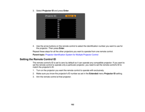 Page 102

3.
Select Projector IDand press Enter.
 4.
Use thearrow buttons onthe remote controltoselect theidentification numberyouwant touse for
 the
projector. Thenpress Enter.
 Repeat
thesestepsforallthe other projectors youwant tooperate fromoneremote control.
 Parent
topic:Projector Identification SystemforMultiple Projector Control
 Setting
theRemote ControlID
 The
remote controls IDisset tozero bydefault soitcan operate anycompatible projector.Ifyou want to
 set
the remote controltooperate onlyaparticular...
