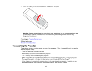 Page 137

4.
Close thebattery coverandpress itdown untilitclicks intoplace.
 Warning:
Disposeofused batteries according tolocal regulations. Donot expose batteries toheat
 or
flame. Keepbatteries outofthe reach ofchildren; theyarechoking hazards andarevery
 dangerous
ifswallowed.
 Parent
topic:Projector Maintenance
 Related
references
 Remote
ControlOperation
 Transporting
theProjector
 The
projector containsprecision parts,someofwhich areglass. Follow theseguidelines totransport or
 ship
theprojector safely:...