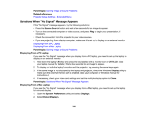 Page 144

Parent
topic:Solving ImageorSound Problems
 Related
references
 Projector
SetupSettings -Extended Menu
 Solutions
WhenNo Signal Message Appears
 If
the No Signal message appears,trythe following solutions:
 •
Press theSource Searchbuttonandwait afew seconds foranimage toappear.
 •
Turn onthe connected computerorvideo source, andpress Playtobegin yourpresentation, if
 necessary.

•
Check theconnection fromtheprojector toyour video sources.
 •
Ifyou areprojecting fromalaptop computer, makesureitis set...