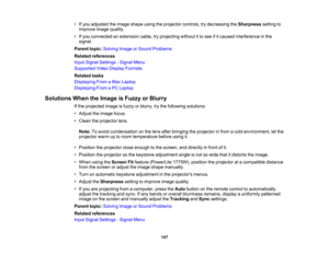 Page 147

•
Ifyou adjusted theimage shape usingtheprojector controls,trydecreasing theSharpness settingto
 improve
imagequality.
 •
Ifyou connected anextension cable,tryprojecting withoutitto see ifitcaused interference inthe
 signal.

Parent
topic:Solving ImageorSound Problems
 Related
references
 Input
Signal Settings -Signal Menu
 Supported
VideoDisplay Formats
 Related
tasks
 Displaying
FromaMac Laptop
 Displaying
FromaPC Laptop
 Solutions
WhentheImage isFuzzy orBlurry
 If
the projected imageisfuzzy...