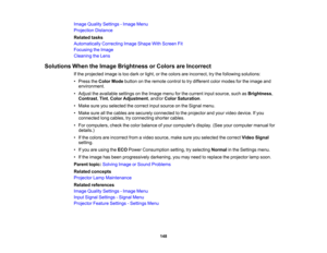 Page 148

Image
Quality Settings -Image Menu
 Projection
Distance
 Related
tasks
 Automatically
CorrectingImageShape WithScreen Fit
 Focusing
theImage
 Cleaning
theLens
 Solutions
WhentheImage Brightness orColors areIncorrect
 If
the projected imageistoo dark orlight, orthe colors areincorrect, trythe following solutions:
 •
Press theColor Mode button onthe remote controltotry different colormodes forthe image and
 environment.

•
Adjust theavailable settingsonthe Image menuforthe current inputsource,...