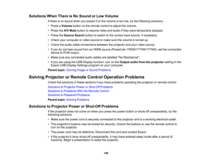 Page 149

Solutions
WhenThere isNo Sound orLow Volume
 If
there isno sound whenyouexpect itor the volume istoo low, trythe following solutions:
 •
Press aVolume buttononthe remote controltoadjust thevolume.
 •
Press theA/V Mute button toresume videoandaudio ifthey were temporarily stopped.
 •
Press theSource Searchbuttontoswitch tothe correct inputsource, ifnecessary.
 •
Check yourcomputer orvideo source tomake surethevolume isturned up.
 •
Check theaudio cableconnections betweentheprojector andyour video...