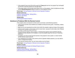 Page 150

•
Ifthe projectors lampshuts offand thepower andTemp lightsarered, theprojector hasoverheated
 and
shut off.Check thesolutions forthis light status.
 •
Ifthe power button onthe remote controldoesnotturn onthe projector, checkitsbatteries andmake
 sure
theRemote Receivers settingisturned oninthe projectors menus.
 Parent
topic:Solving Projector orRemote ControlOperation Problems
 Related
references
 Projector
FeatureSettings -Settings Menu
 Projector
LightStatus
 Related
tasks
 Unlocking
theProjector s...