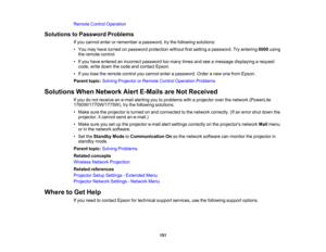 Page 151

Remote
ControlOperation
 Solutions
toPassword Problems
 If
you cannot enterorremember apassword, trythe following solutions:
 •
You may have turned onpassword protection withoutfirstsetting apassword. Tryentering 0000using
 the
remote control.
 •
Ifyou have entered anincorrect password toomany timesandseeamessage displaying arequest
 code,
writedown thecode andcontact Epson.
 •
Ifyou lose theremote controlyoucannot enterapassword. Orderanew onefrom Epson.
 Parent
topic:Solving Projector orRemote...