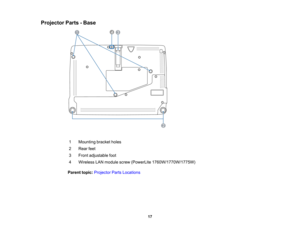 Page 17

Projector
Parts-Base
 1
 Mounting
bracketholes
 2
 Rear
feet
 3
 Front
adjustable foot
 4
 Wireless
LANmodule screw(PowerLite 1760W/1770W/1775W)
 Parent
topic:Projector PartsLocations
 17  