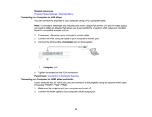 Page 34

Related
references
 Projector
SetupSettings -Extended Menu
 Connecting
toaComputer forVGA Video
 You
canconnect theprojector toyour computer usingaVGA computer cable.
 Note:
Toconnect aMacintosh thatincludes onlyaMini DisplayPort orMini-DVI portforvideo output,
 you
need toobtain anadapter thatallows youtoconnect tothe projectors VGAvideo port.Contact
 Apple
forcompatible adapteroptions.
 1.
Ifnecessary, disconnectyourcomputers monitorcable.
 2.
Connect theVGA computer cabletoyour computers...