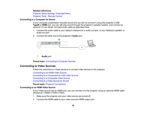 Page 36

Related
references
 Projector
SetupSettings -Extended Menu
 Projector
Parts-Remote Control
 Connecting
toaComputer forSound
 If
your computer presentation includessoundandyoudidnot connect itusing theprojectors USB
 TypeB
orHDMI port,youcanstillplay sound through theprojectors speakersystem.Justconnect an
 optional
3.5mm stereo mini-jack audiocableasdescribed here.
 1.
Connect theaudio cabletoyour laptops headphone oraudio-out jack,oryour desktops speakeror
 audio-out
port.
 2.
Connect theother...
