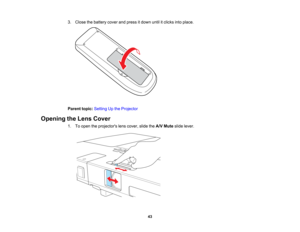 Page 43

3.
Close thebattery coverandpress itdown untilitclicks intoplace.
 Parent
topic:Setting Upthe Projector
 Opening
theLens Cover
 1.
Toopen theprojectors lenscover, slidetheA/V Mute slidelever.
 43   