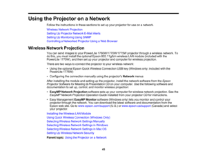 Page 45

Using
theProjector onaNetwork
 Follow
theinstructions inthese sections toset upyour projector foruse onanetwork.
 Wireless
NetworkProjection
 Setting
UpProjector NetworkE-MailAlerts
 Setting
UpMonitoring UsingSNMP
 Controlling
aNetworked ProjectorUsingaWeb Browser
 Wireless
NetworkProjection
 You
cansend images toyour PowerLite 1760W/1770W/1775W projectorthroughawireless network. To
 do
this, youmust install theoptional Epson802.11g/b/n wirelessLANmodule (included withthe
 PowerLite
1775W),andthen...