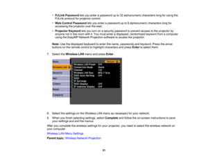 Page 51

•
PJLink Password letsyou enter apassword upto32 alphanumeric characterslongforusing the
 PJLink
protocol forprojector control.
 •
Web Control Password letsyou enter apassword upto8alphanumeric characterslongfor
 accessing
theprojector overtheweb.
 •
Projector Keywordletsyou turn onasecurity password toprevent accesstothe projector by
 anyone
notinthe room withit.You must enter adisplayed, randomized keywordfromacomputer
 using
theEasyMP NetworkProjection softwaretoaccess theprojector.
 Note:...