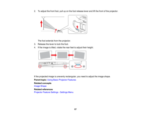 Page 67

2.
Toadjust thefront foot,pulluponthe foot release leverandliftthe front ofthe projector.
 The
footextends fromtheprojector.
 3.
Release thelever tolock thefoot.
 4.
Ifthe image istilted, rotate therear feettoadjust theirheight.
 If
the projected imageisunevenly rectangular, youneed toadjust theimage shape.
 Parent
topic:UsingBasicProjector Features
 Related
concepts
 Image
Shape
 Related
references
 Projector
FeatureSettings -Settings Menu
 67   