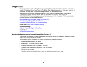 Page 68

Image
Shape
 You
canproject anevenly rectangular imagebyplacing theprojector directlyinfront ofthe center ofthe
 screen
andkeeping itlevel. Ifyou place theprojector atan angle tothe screen, ortilted upordown, oroff
 to
the side, youmay need tocorrect theimage shape forthe best display quality.
 When
youturn onautomatic keystonecorrection inyour projectors Settingsmenu,yourprojector
 automatically
correctskeystone effectswhenyoureposition theprojector. (ThePowerLite
 1750/1760W/1770W...