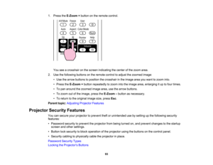 Page 93

1.
Press theE-Zoom +button onthe remote control.
 You
seeacrosshair onthe screen indicating thecenter ofthe zoom area.
 2.
Use thefollowing buttonsonthe remote controltoadjust thezoomed image:
 •
Use thearrow buttons toposition thecrosshair inthe image areayouwant tozoom into.
 •
Press theE-Zoom +button repeatedly tozoom intotheimage area,enlarging itup tofour times.
 •
To pan around thezoomed imagearea,usethearrow buttons.
 •
To zoom outofthe image, presstheE-Zoom –button asnecessary.
 •
To return...