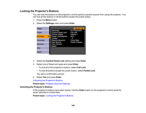 Page 100

Locking
theProjector s Buttons
 You
canlock thebuttons onthe projectors controlpaneltoprevent anyonefromusing theprojector. You
 can
lock allthe buttons orall the buttons exceptthepower button.
 1.
Press theMenu button.
 2.
Select theSettings menuandpress Enter.
 3.
Select theControl PanelLocksetting andpress Enter.
 4.
Select oneofthese locktypes andpress Enter:
 •
To lock allofthe projectors buttons,selectFullLock .
 •
To lock allbuttons exceptthepower button, selectPartial Lock.
 You...