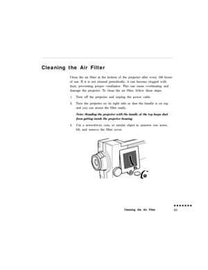 Page 101Cleaning the Air Filter
Clean the air filter at the bottom of the projector after every 100 hours
of use. If it is not cleaned periodically, it can become clogged with
dust, preventing proper ventilation. This can cause overheating and
damage the projector. To clean the air filter, follow these steps:1.Turn off the projector and unplug the power cable.
2.Turn the projector on its right side so that the handle is on top
and you can access the filter easily.
Note: Standing the projector with the handle at...