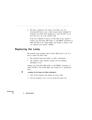Page 1024.The filter is attached to the inside of the filter cover. It is
recommended that you use a small vacuum cleaner designed for
computers and other office equipment to clean the filter. If you
don’t have one, use a dry, lint-free cloth.
If the dirt is difficult to remove or if the filter is torn, replace it.
Contact your PowerLite 5000 dealer or call EPSON Accessories at
(800) 873-7766 in the United States and Canada to obtain a new
one. Request part number 1023658.
Replacing the Lamp
The projector lamp...