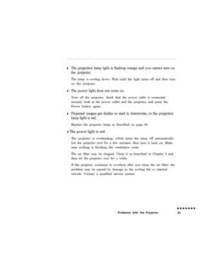 Page 107DThe projection lamp light is flashing orange and you cannot turn on
the projector.The lamp is cooling down. Wait until the light turns off and then turn
on the projector.
DThe power light does not come on.Turn off the projector, check that the power cable is connected
securely both at the power outlet and the projector, and press the
Power button again.
DProjected images get darker or start to deteriorate, or the projection
lamp light is red.Replace the projector lamp as described on page 84
D The power...