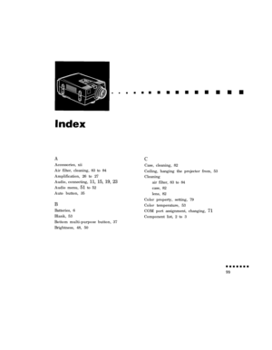 Page 117AAccessories, xii
Air filter, cleaning, 83 to 84
Amplification, 26 to 27
Audio, connecting, 11, 15, 19, 23
Audio menu, 51 to 52
Auto button, 35
B
Batteries, 6
Blank, 53
Bottom multi-purpose button, 37
Brightness, 48, 50CCase, cleaning, 82
Ceiling, hanging the projector from, 53
Cleaning
air filter, 83 to 84
case, 82
lens, 82
Color property, setting, 79
Color temperature, 53
COM port assignment, changing, 71
Component list, 2 to 3 