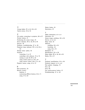 Page 119OOrangelights,
41to42,88to90
Optionmenu,52to54
P
PA system, connecting to projector, 26 to 27
Pointer button, 37
Positioning the screen image, 33
Power indicator, 41 to 42, 88 to 90
Preview, 56
Problems, troubleshooting, 87 to 92
Projection lamp indicator, 41 to 42, 88 to
90
Prompt menu option, 52
Projector
connecting, 8 to 27
controlling with software, 72 to 79
turning on and off, 31 to 32
using control panel on, 39 to 40
using remote control with, 37 to 39
Projector menus, using, 43 to 57
R...