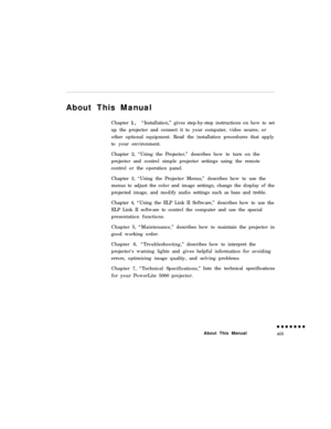 Page 13About This Manual
Chapter 1, “Installation,” gives step-by-step instructions on how to set
up the projector and connect it to your computer, video source, or
other optional equipment. Read the installation procedures that apply
to your environment.
Chapter 2, “Using the Projector,” describes how to turn on the
projector and control simple projector settings using the remote
control or the operation panel.
Chapter 3, “Using the Projector Menus,” describes how to use the
menus to adjust the color and image...