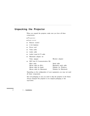 Page 20Unpacking the Projector
When you unpack the projector, make sure you have all these
components:0 Projector
0 Lens cover
Remote control
2 AA batteries
Power cord
Video cable
Audio cable
Audio/visual (A/V) cable
Macintosh adapter set
Video adapterMonitor adapter
ELP Link II Communication Kit
Main cableSerial cable
Mouse cable for PS/2Macintosh serial cable
Mouse cable for SerialDiskette for Windows
Mouse cable for MacintoshDiskette for Macintosh
Depending on the configuration of your equipment, you may not...