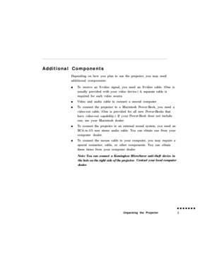Page 21Additional Components
Depending on how you plan to use the projector, you may need
additional components:
To receive an S-video signal, you need an S-video cable. (One is
usually provided with your video device.) A separate cable is
required for each video source.
Video and audio cable to connect a second computer
To connect the projector to a Macintosh Power-Book, you need a
video-out cable. (One is provided for all new Power-Books that
have video-out capability.) If yourPower-Book does not include
one,...