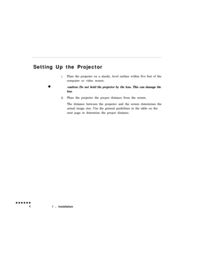 Page 22Setting Up the Projector+
1.Place the projector on a sturdy, level surface within five feet of the
computer or video source.
caution: Do not hold the projector by the lens. This can damage the
lens.2.Place the projector the proper distance from the screen.
The distance between the projector and the screen determines the
actual image size. Use the general guidelines in the table on the
next page to determine the proper distance.
1 l Installation 