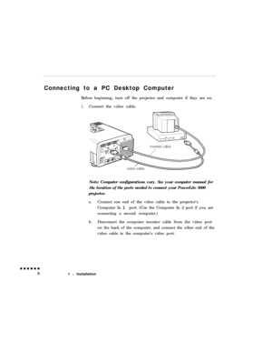 Page 26Connecting to a PC Desktop Computer
Before beginning, turn off the projector and computer if they are on.1.Connect the video cable.
Note: Computer configurations vary. See your computer manual for
the location of the ports needed to connect your PowerLite 5000
projector.
a.Connect one end of the video cable to the projector’s
Computer In 1 port. (Use the Computer In 2 port if you are
connecting a second computer.)
b.Disconnect the computer monitor cable from the video port
on the back of the computer,...