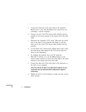 Page 28a.Connect the small end of the main cable to the projector’s
Mouse/Corn 1 port. (Use the Mouse/Corn 2 port if you are
connecting a second computer.)
b.Connect one end of the 
Ps/2 mouse cable included with the
projector to the mouse terminal on the square end of the main
cable.
c.Disconnect the computer’s Ps/2 mouse cable from the mouse
port on the back of your computer and replace it with the
other end of the mouse Ps/2 mouse cable included with the
projector.
d.If your system uses a serial mouse,...