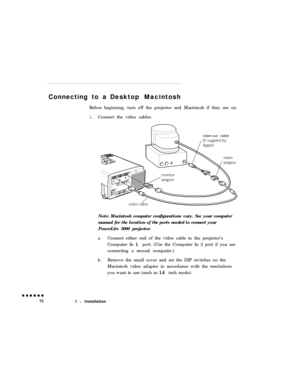 Page 34Connecting to aDesktop Macintosh
Before beginning, turn off the projector and Macintosh if they are on.1.Connect the video cables.
video-out cable
Note: Macintosh computer configurations vary. See your computer
manual for the location of the ports needed to connect your
PowerLite 5000 projector.
a.Connect either end of the video cable to the projector’s
Computer In 1 port. (Use the Computer In 2 port if you are
connecting a second computer.)
b.Remove the small cover and set the DIP switches on the...