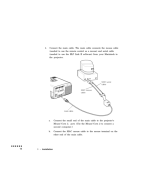 Page 362.Connect the main cable. The main cable connects the mouse cable
(needed to use the remote control as a mouse) and serial cable
(needed to use the ELP Link II software) from your Macintosh to
the projector.
a.Connect the small end of the main cable to the projector’s
Mouse/Corn 1 port. (Use the Mouse/Corn 2 to connect a
second computer.)
b.Connect the MAC mouse cable to the mouse terminal on the
other end of the main cable.
1 l Installation 