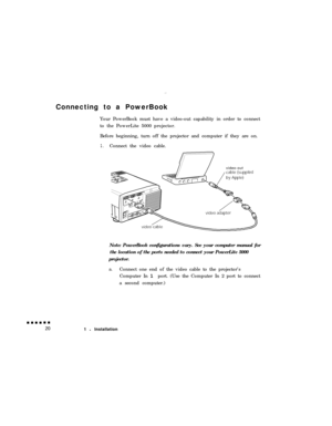 Page 38Connecting to a PowerBook
Your PowerBook must have a video-out capability in order to connect
to the PowerLite 5000 projector.
Before beginning, turn off the projector and computer if they are on.1.Connect the video cable.
video-out
Note: PowerBook configurations vary. See your computer manual for
the location of the ports needed to connect your PowerLite 5000
projector.
a.Connect one end of the video cable to the projector’s
Computer In 1 port. (Use the Computer In 2 port to connect
a second computer.)...