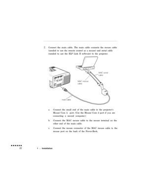 Page 40Connect the main cable. The main cable connects the mouse cable
(needed to use the remote control as a mouse) and serial cable
(needed to use the ELP Link II software) to the projector.a.Connect the small end of the main cable to the projector’s
Mouse/Com 1 port. (Use the Mouse/Com 2 port if you are
connecting a second computer.)
b.Connect the MAC mouse cable to the mouse terminal on the
other end of the main cable.
c.Connect the mouse connector of the MAC mouse cable to the
mouse port on the back of the...