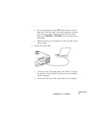 Page 41d.If you are planning to use the ELP Link II software, connect
either end of the serial cable to the serial terminal on the large
end of the main cable. Connect the other end of the serial
cable to the PRINTER or MODEM port on the back of your
Power-Book.
e.Tighten the screws on all connectors to make sure they are fas-
tened securely.
4.Connect the audio cable.
a.Connect one end of the audio cable to the Audio In 1 jack on
the projector. (Use the Audio In 2 jack if you are connecting a
second...