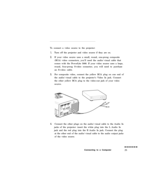 Page 43To connect a video source to the projector:1.
2.
3.
4.Turn off the projector and video source if they are on.
If your video source uses a small, round, one-prong composite
(RCA) video connectors, you’ll need the audio/visual cable that
comes with the PowerLite 5000. If your video source uses a large,
round, four-prong S-video connector, you will need to purchase
an S-video cable.
For composite video, connect the yellow RCA plug on one end of
the audio/visual cable to the projector’s Video In jack....