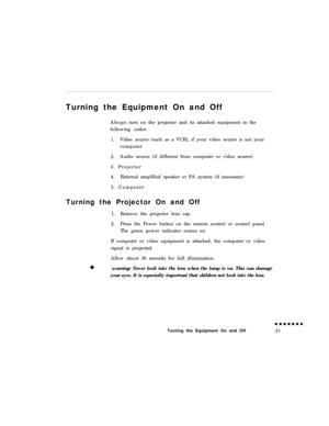 Page 49Turning the Equipment On and Off
Always turn on the projector and its attached equipment in the
following order:1.Video source (such as a VCR), if your video source is not your
computer
2.Audio source (if different from computer or video source)
3. Projector
4.External amplified speaker or PA system (if necessary)
5. Computer
Turning the Projector On and Off
1.Remove the projector lens cap.
2.Press the Power button on the remote control or control panel.
The green power indicator comes on.
If computer or...