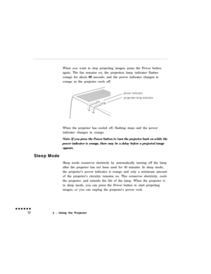 Page 50When you want to stop projecting images, press the Power button
again. The fan remains on, the projection lamp indicator flashes
orange for about 60 seconds, and the power indicator changes to
orange as the projector cools off.
When the projector has cooled off, flashing stops and the power
indicator changes to orange.
Note: If you press the Power button to turn the projector back on while the
power indicator is orange, there may be a delay before a projected imageappears.Sleep Mode
Sleep mode conserves...
