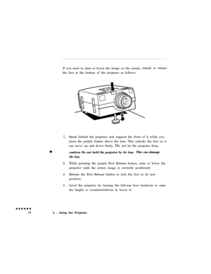 Page 52If you need to raise or lower the image on the screen,
the foot at the bottom of the projector as follows:extend or retract1.Stand behind the projector and support the front of it while you
press the purple button above the lens. This unlocks the foot so it
can move up and down freely. Do not let the projector drop.
caution: Do not hold the projector by its lens.This can damage
the lens.2.While pressing the purple Foot Release button, raise or lower the
projector until the screen image is correctly...